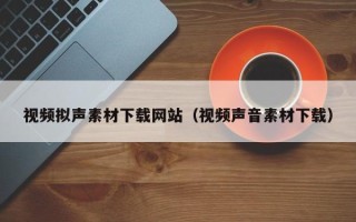 昭通视频拟声素材下载网站（视频声音素材下载）