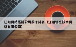 昭通辽阳网站搭建公司前十排名（辽阳信息技术网络有限公司）