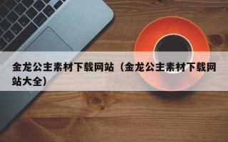 昭通金龙公主素材下载网站（金龙公主素材下载网站大全）