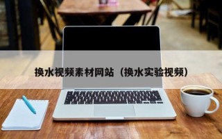 昭通换水视频素材网站（换水实验视频）