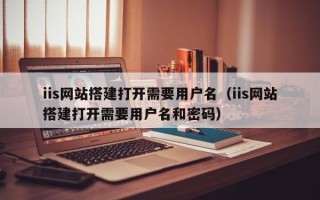 昭通iis网站搭建打开需要用户名（iis网站搭建打开需要用户名和密码）