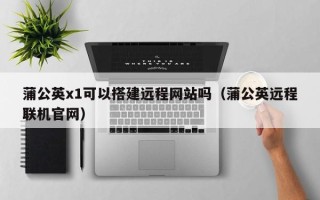 昭通蒲公英x1可以搭建远程网站吗（蒲公英远程联机官网）