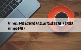 昭通lnmp环境已安装好怎么搭建网站（卸载lnmp环境）
